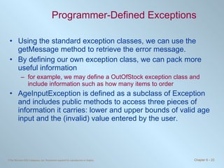 Programmer-Defined Exceptions Using the standard exception classes, we can use the getMessage method to retrieve the error message. By defining our own exception class, we can pack more useful information for example, we may define a OutOfStock exception class and include information such as how many items to order AgeInputException is defined as a subclass of Exception and includes public methods to access three pieces of information it carries: lower and upper bounds of valid age input and the (invalid) value entered by the user. 