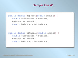 Sample Use #1 public double  deposit ( double  amount ) { double  oldBalance = balance; balance += amount; assert  balance > oldBalance; } public double  withdraw ( double  amount ) { double  oldBalance = balance; balance -= amount; assert  balance < oldBalance; } 