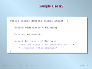 Sample Use #2 public double  deposit ( double  amount ) { double  oldBalance = balance; balance += amount; assert  balance > oldBalance : &quot;Serious Error – balance did not &quot;  + &quot; increase after deposit&quot; ; } 