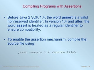 Compiling Programs with Assertions Before Java 2 SDK 1.4, the word  assert  is a valid nonreserved identifier. In version 1.4 and after, the word  assert  is treated as a regular identifier to ensure compatibility.  To enable the assertion mechanism, compile the source file using javac –source 1.4 <source file> 