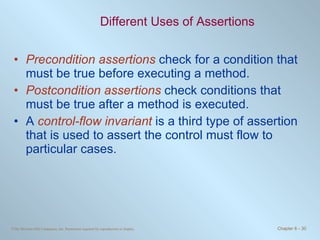 Different Uses of Assertions Precondition assertions  check for a condition that must be true before executing a method. Postcondition assertions  check conditions that must be true after a method is executed. A  control-flow invariant  is a third type of assertion that is used to assert the control must flow to particular cases.  