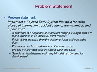 Problem Statement Problem statement: Implement a Keyless Entry System that asks for three pieces of information: resident’s name, room number, and a password.  A password is a sequence of characters ranging in length from 4 to 8 and is unique to an individual dorm resident.  If everything matches, then the system unlocks and opens the door.  We assume no two residents have the same name.  We use the provided support classes Door and Dorm.  Sample resident data named samplelist.dat can be used for development. 
