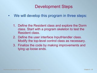 Development Steps We will develop this program in three steps: Define the Resident class and explore the Dorm class. Start with a program skeleton to test the Resident class. Define the user interface InputHandler class. Modify the top-level control class as necessary. Finalize the code by making improvements and tying up loose ends. 
