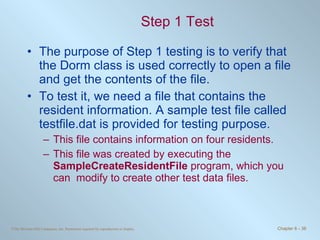 Step 1 Test The purpose of Step 1 testing is to verify that the Dorm class is used correctly to open a file and get the contents of the file.  To test it, we need a file that contains the resident information. A sample test file called testfile.dat is provided for testing purpose. This file contains information on four residents.  This file was created by executing the  SampleCreateResidentFile  program, which you can  modify to create other test data files. 