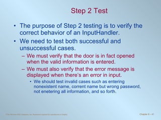 Step 2 Test The purpose of Step 2 testing is to verify the correct behavior of an InputHandler.  We need to test both successful and unsuccessful cases.  We must verify that the door is in fact opened when the valid information is entered.  We must also verify that the error message is displayed when there’s an error in input.  We should test invalid cases such as entering nonexistent name, corrent name but wrong password, not enetering all information, and so forth. 