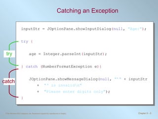 Catching an Exception inputStr = JOptionPane.showInputDialog ( null ,  &quot;Age:&quot; ) ; try   { age = Integer.parseInt ( inputStr ) ; }   catch   ( NumberFormatException e ){ JOptionPane.showMessageDialog( null ,  &quot;’&quot;  + inputStr  +  &quot;‘ is invalid\n&quot;   +  &quot;Please enter digits only&quot; ); } try catch 