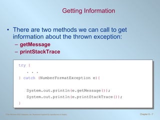 Getting Information There are two methods we can call to get information about the thrown exception: getMessage printStackTrace try   { . . . }   catch   ( NumberFormatException e ){ System.out.println ( e.getMessage ()) ; System.out.println ( e.printStackTrace ()) ; } 