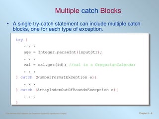 Multiple  catch  Blocks A single try-catch statement can include multiple catch blocks, one for each type of exception. try   { . . . age = Integer.parseInt ( inputStr ) ; . . . val = cal.get(id);  //cal is a GregorianCalendar . . . }   catch   ( NumberFormatException e ){ . . .  }  catch   ( ArrayIndexOutOfBoundsException e ){ . . .  }  