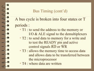 Bus Timing (cont’d) A bus cycle is broken into four states or T  periods : T1 : to send the address to the memory or  I/O & ALE signal to the demultiplexers T2 : to send data to memory for a write and  to test the READY pin and active  control signals RD or WR T3 : allows the memory time to access data  and allows data to be transferred between the microprocessor T4 : where data are written 