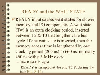 READY and the WAIT STATE READY input causes  wait states  for slower memory and I/O components. A wait state (Tw) is an extra clocking period, inserted between T2 & T3 that lengthens the bus cycle. If one wait state is inserted, then the memory access time is lengthened by one clocking period (200 ns) to 660 ns, normally 460 ns with a 5 MHz clock. The READY input READY is sampled at the end T2 & during Tw (see  Fig. 8-14 ) 