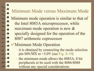 Minimum Mode versus Maximum Mode Minimum mode operation is similar to that of the Intel 8085A microprocessor, while maximum mode operation is new & specially designed for the operation of the 8087 arithmetic coprocessor Minimum Mode Operation it is obtained by connecting the mode selection pin MN/MX to +5.0V (see  Fig. 8-19 ) the minimum mode allows the 8085A, 8 bit peripherals to be used with the 8086/8088 without any special considerations 
