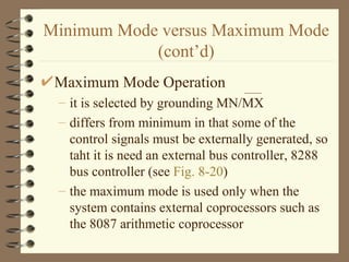 Minimum Mode versus Maximum Mode (cont’d) Maximum Mode Operation it is selected by grounding MN/MX differs from minimum in that some of the control signals must be externally generated, so taht it is need an external bus controller, 8288 bus controller (see  Fig. 8-20 ) the maximum mode is used only when the system contains external coprocessors such as the 8087 arithmetic coprocessor 