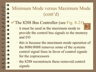 Minimum Mode versus Maximum Mode (cont’d) The 8288 Bus Controller (see  Fig. 8-21 ) it must be used in the maximum mode to provide the control bus signals to the memory and I/O this is because the maximum mode operation of the 8086/8088 removes some of the systems control signal lines in favor of control signals for the coprocessors the 8288 reconstructs these removed control signals 