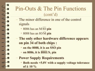 Pin-Outs & The Pin Functions  (cont’d) The minor difference in one of the control signals 8086 has an M/IO  pin 8088 has an IO/M  pin The only other hardware difference appears on pin 34 of both chips : on the 8088, it is an SSO pin on 8086, it is BHE/S 7  pin Power Supply Requirements Both needs +5.0V with a supply voltage tolerance of    10 % 