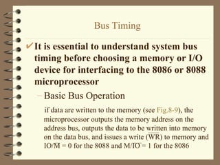Bus Timing It is essential to understand system bus timing before choosing a memory or I/O device for interfacing to the 8086 or 8088 microprocessor Basic Bus Operation if data are written to the memory (see  Fig.8-9 ), the microprocessor outputs the memory address on the address bus, outputs the data to be written into memory on the data bus, and issues a write (WR) to memory and IO/M = 0 for the 8088 and M/IO = 1 for the 8086 
