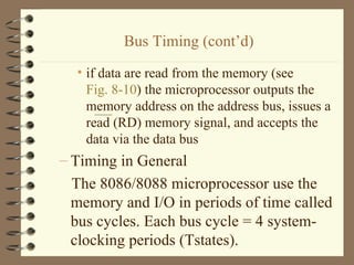 Bus Timing (cont’d) if data are read from the memory (see  Fig. 8-10 ) the microprocessor outputs the memory address on the address bus, issues a read (RD) memory signal, and accepts the data via the data bus Timing in General The 8086/8088 microprocessor use the memory and I/O in periods of time called bus cycles. Each bus cycle = 4 system-clocking periods (Tstates). 
