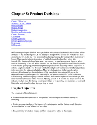 Chapter 8: Product Decisions<br />Chapter ObjectivesStructure Of The ChapterBasic conceptsProduct designProduction decisionsBranding and trademarksChapter SummaryKey TermsReview QuestionsReview Question AnswersReferencesBibliography <br />Decisions regarding the product, price, promotion and distribution channels are decisions on the elements of the quot;
marketing mixquot;
. It can be argued that product decisions are probably the most crucial as the product is the very epitome of marketing planning. Errors in product decisions are legion. These can include the imposition of a global standardised product where it is inapplicable, for example large horsepower tractors may be totally unsuitable for areas where small scale farming exists and where incomes are low; devolving decisions to affiliated countries which may let quality slip; and the attempt to sell products into a country without cognisance of cultural adaptation needs. The decision whether to sell globally standardised or adapted products is too simplistic for today's market place. Many product decisions lie between these two extremes. Cognisance has also to be taken of the stage in the international life cycle, the organisation's own product portfolio, its strengths and weaknesses and its global objectives. Unfortunately, most developing countries are in no position to compete on the world stage with many manufactured value-added products. Quality, or lack of it, is often the major letdown. As indicated earlier, most developing countries are likely to be exporting raw materials or basic and high value agricultural produce for some time to come.<br />Chapter Objectives<br />The objectives of this chapter are <br /> To examine the basic concepts of quot;
the productquot;
 and the importance of this concept in marketing <br /> To give an understanding of the features of product design and the factors which shape the quot;
standardisationquot;
 versus quot;
adaptationquot;
 decisions <br /> To describe the production process and how value can be added in the process <br /> To describe the major product strategies.<br />Structure Of The Chapter<br />The chapter starts by examining the basic concepts of the quot;
productquot;
 including its physical (or objective) features and its image (or subjective) features. Once the product is put into the design stage based on consumer research, then a decision has to be made on its form - either globally standardised or adapted to local conditions. Of course, with many agricultural cash and food crops its form may stay the same (standard), for example an orange, or it may be adapted (frozen orange juice) to meet different market needs and conditions. The chapter concludes by looking at the different types of product strategies, varying from a global approach to a micro-marketing approach at national level.<br />Basic concepts<br />A product can be defined as a collection of physical, service and symbolic attributes which yield satisfaction or benefits to a user or buyer. A product is a combination of physical attributes say, size and shape; and subjective attributes say image or quot;
qualityquot;
. A customer purchases on both dimensions. As cited earlier, an avocado pear is similar the world over in terms of physical characteristics, but once the label CARMEL, for example, is put on it, the product's physical properties are enhanced by the image CARMEL creates. In quot;
postmodernisationquot;
 it is increasingly important that the product fulfills the image which the producer is wishing to project. This may involve organisations producing symbolic offerings represented by meaning laden products that chase stimulation-loving consumers who seek experience - producing situations. So, for example, selling mineral water may not be enough. It may have to be quot;
Antarcticquot;
 in source, and flavoured. This opens up a wealth of new marketing opportunities for producers. <br />A product's physical properties are characterised the same the world over. They can be convenience or shopping goods or durables and nondurables; however, one can classify products according to their degree of potential for global marketing: <br />i) local products - seen as only suitable in one single market. <br />ii) international products - seen as having extension potential into other markets. <br />iii) multinational products - products adapted to the perceived unique characteristics of national markets. <br />iv) global products - products designed to meet global segments.<br />Quality, method of operation or use and maintenance (if necessary) are catchwords in international marketing. A failure to maintain these will lead to consumer dissatisfaction. This is typified by agricultural machinery where the lack of spares and/or foreign exchange can lead to lengthy downtimes. It is becoming increasingly important to maintain quality products based on the ISO 9000 standard, as a prerequisite to export marketing. <br />Consumer beliefs or perceptions also affect the quot;
world brandquot;
 concept. World brands are based on the same strategic principles, same positioning and same marketing mix but there may be changes in message or other image. World brands in agriculture are legion. In fertilizers, brands like Norsk Hydro are universal; in tractors, Massey Ferguson; in soups, Heinz; in tobacco, BAT; in chemicals, Bayer. These world brand names have been built up over the years with great investments in marketing and production. Few world brands, however, have originated from developing countries. This is hardly surprising given the lack of resources. In some markets product saturation has been reached, yet surprisingly the same product may not have reached saturation in other similar markets. Whilst France has long been saturated by avocadoes, the UK market is not yet, hence raising the opportunity to enter deeper into this market.<br />Product design<br />Changes in design are largely dictated by whether they would improve the prospects of greater sales, and this, over the accompanying costs. Changes in design are also subject to cultural pressures. The more culture-bound the product is, for example food, the more adaptation is necessary. Most products fall in between the spectrum of quot;
standardisationquot;
 to quot;
adaptationquot;
 extremes. The application the product is put to also affects the design. In the UK, railway engines were designed from the outset to be sophisticated because of the degree of competition, but in the US this was not the case. In order to burn the abundant wood and move the prairie debris, large smoke stacks and cowcatchers were necessary. In agricultural implements a mechanised cultivator may be a convenience item in a UK garden, but in India and Africa it may be essential equipment. As stated earlier quot;
perceptionsquot;
 of the product's benefits may also dictate the design. A refrigerator in Africa is a very necessary and functional item, kept in the kitchen or the bar. In Mexico, the same item is a status symbol and, therefore, kept in the living room. <br />Factors encouraging standardisation are: <br />i) economies of scale in production and marketingii) consumer mobility - the more consumers travel the more is the demandiii) technologyiv) image, for example quot;
Japanesequot;
, quot;
made inquot;
.<br />The latter can be a factor both to aid or to hinder global marketing development. Nagashima1 (1977) found the quot;
made in USAquot;
 image has lost ground to the quot;
made in Japanquot;
 image. In some cases quot;
foreign madequot;
 gives advantage over domestic products. In Zimbabwe one sees many advertisements for quot;
importedquot;
, which gives the product advertised a perceived advantage over domestic products. Often a price premium is charged to reinforce the quot;
imported means qualityquot;
 image. If the foreign source is negative in effect, attempts are made to disguise or hide the fact through, say, packaging or labelling. Mexicans are loathe to take products from Brazil. By putting a quot;
made in elsewherequot;
 label on the product this can be overcome, provided the products are manufactured elsewhere even though its company maybe Brazilian. <br />Factors encouraging adaptation are: <br />i) Differing usage conditions. These may be due to climate, skills, level of literacy, culture or physical conditions. Maize, for example, would never sell in Europe rolled and milled as in Africa. It is only eaten whole, on or off the cob. In Zimbabwe, kapenta fish can be used as a relish, but wilt always be eaten as a quot;
starterquot;
 to a meal in the developed countries. <br />ii) General market factors - incomes, tastes etc. Canned asparagus may be very affordable in the developed world, but may not sell well in the developing world. <br />iii) Government - taxation, import quotas, non tariff barriers, labelling, health requirements. Non tariff barriers are an attempt, despite their supposed impartiality, at restricting or eliminating competition. A good example of this is the Florida tomato growers, cited earlier, who successfully got the US Department of Agriculture to issue regulations establishing a minimum size of tomatoes marketed in the United States. The effect of this was to eliminate the Mexican tomato industry which grew a tomato that fell under the minimum size specified. Some non-tariff barriers may be legitimate attempts to protect the consumer, for example the ever stricter restrictions on horticultural produce insecticides and pesticides use may cause African growers a headache, but they are deemed to be for the public good. <br />iv) History. Sometimes, as a result of colonialism, production facilities have been established overseas. Eastern and Southern Africa is littered with examples. In Kenya, the tea industry is a colonial legacy, as is the sugar industry of Zimbabwe and the coffee industry of Malawi. These facilities have long been adapted to local conditions. <br />v) Financial considerations. In order to maximise sales or profits the organisation may have no choice but to adapt its products to local conditions. <br />vi) Pressure. Sometimes, as in the case of the EU, suppliers are forced to adapt to the rules and regulations imposed on them if they wish to enter into the market.<br />Production decisions<br />In decisions on producing or providing products and services in the international market it is essential that the production of the product or service is well planned and coordinated, both within and with other functional area of the firm, particularly marketing. For example, in horticulture, it is essential that any supplier or any of his quot;
outgrowerquot;
 (sub-contractor) can supply what he says he can. This is especially vital when contracts for supply are finalised, as failure to supply could incur large penalties. The main elements to consider are the production process itself, specifications, culture, the physical product, packaging, labelling, branding, warranty and service. <br />Production process <br />The key question is, can we ensure continuity of supply? In manufactured products this may include decisions on the type of manufacturing process - artisanal, job, batch, flow line or group technology. However in many agricultural commodities factors like seasonality, perishability and supply and demand have to be taken into consideration. Table 8.1 gives a checklist of questions on product requirements for horticultural products as an example6 <br />Table 8.1 Checklist of questions on product requirements by market <br />Existing sources of supplyRecommendations for new suppliers, or increased supplyCurrent important suppliers?Seasonality of supply, start of season, peak season and end of season?Packaging specifications, weight of produce per packaging unit, type of packaging?Grading and quality standards?Prices obtained and net profit returned to farmer, average price, maximum and minimum prices, effect of different quality standards on price?Problems with existing suppliers and produce?Volumes sold daily, monthly, annually?Popularity trend?Types of buyers and consumers?Use of crop?Factors affecting sales, e.g. weather, special festivals, day of arrival in market?Is the crop stored; if so where and by whom?Best period of supply?Type and size of packaging material? Grading and quality standards: *acceptable size ranges? *whether different sized produce should be packed separately or jumble-packed?*state of ripeness and should produce of the same ripeness be packed together?*acceptable level of blemishes?*important appearance characteristics such as colour, variety, shape, presence of stalks, bunch size? Budget gross and net prices?Volumes required?Frequency of shipment, best day and arrival time on market?Transport arrangements, e.g. whose responsibility is it to arrange transport?Storage arrangements, if any? Potential and techniques for developing sales?<br />Quantity and quality of horticultural crops are affected by a number of things. These include input supplies (or lack of them), finance and credit availability, variety (choice), sowing dates, product range and investment advice. Many of these items will be catered for in the contract of supply. <br />Specification <br />Specification is very important in agricultural products. Some markets will not take produce unless it is within their specification. Specifications are often set by the customer, but agents, standard authorities (like the EU or ITC Geneva) and trade associations can be useful sources. Quality requirements often vary considerably. In the Middle East, red apples are preferred over green apples. In one example French red apples, well boxed, are sold at 55 dinars per box, whilst not so attractive Iranian greens are sold for 28 dinars per box. In export the quality standards are set by the importer. In Africa, Maritim (1991)2, found, generally, that there are no consistent standards for product quality and grading, making it difficult to do international trade regionally. <br />Culture <br />Product packaging, labeling, physical characteristics and marketing have to adapt to the cultural requirements when necessary. Religion, values, aesthetics, language and material culture all affect production decisions. Effects of culture on production decisions have been dealt with already in chapter three. <br />Physical product <br />The physical product is made up of a variety of elements. These elements include the physical product and the subjective image of the product. Consumers are looking for benefits and these must be conveyed in the total product package. Physical characteristics include range, shape, size, color, quality, quantity and compatibility. Subjective attributes are determined by advertising, self image, labelling and packaging. In manufacturing or selling produce, cognisance has to be taken of cost and country legal requirements. <br />Again a number of these characteristics is governed by the customer or agent. For example, in beef products sold to the EU there are very strict quality requirements to be observed. In fish products, the Japanese demand more quot;
exoticquot;
 types than, say, would be sold in the UK. None of the dried fish products produced by the Zambians on Lake Kariba, and sold into the Lusaka market, would ever pass the hygiene laws if sold internationally. In sophisticated markets like seeds, the variety and range is so large that constant watch has to be kept on the new strains and varieties in order to be competitive. <br />Packaging <br />Packaging serves many purposes. It protects the product from damage which could be incurred in handling and transportation and also has a promotional aspect. It can be very expensive. Size, unit type, weight and volume are very important in packaging. For aircraft cargo the package needs to be light but strong, for sea cargo containers are often the best form. The customer may also decide the best form of packaging. In horticultural produce, the developed countries often demand blister packs for mangetouts, beans, strawberries and so on, whilst for products like pineapples a sea container may suffice. Costs of packaging have always to be weighed against the advantage gained by it. <br />Increasingly, environmental aspects are coming into play. Packaging which is non-degradable - plastic, for example - is less in demanded. Bio-degradable, recyclable, reusable packaging is now the order of the day. This can be both expensive and demanding for many developing countries. <br />Labelling <br />Labelling not only serves to express the contents of the product, but may be promotional (symbols for example Cashel Valley Zimbabwe; HJ Heinz, Africafe, Tanzania). The EU is now putting very stringent regulations in force on labelling, even to the degree that the pesticides and insecticides used on horticultural produce have to be listed. This could be very demanding for producers, especially small scale, ones where production techniques may not be standardised. Government labelling regulations vary from country to country. Bar codes are not widespread in Africa, but do assist in stock control. Labels may have to be multilingual, especially if the product is a world brand. Translation could be a problem with many words being translated with difficulty. Again labelling is expensive, and in promotion terms non-standard labels are more expensive than standard ones. Requirements for crate labelling, etc. for international transportation will be dealt with later under documentation.<br />Branding and trademarks<br />As mentioned in chapter four, it is difficult to protect a trademark or brand, unless all countries are members of a convention. Brand quot;
piracyquot;
 is widespread in many developing countries. <br />Other aspects of branding include the promotional aspects. A family brand of products under the Zeneca (ex ICI) label or Sterling Health are likely to be recognised worldwide, and hence enhance the quot;
subjectivequot;
 product characteristics. <br />Warranty <br />Many large value agricultural products like machinery require warranties. Unfortunately not everyone upholds them. It is common practice in Africa that if the original equipment has not been bought through an authorised dealer in the country, that dealer refuses to honour the warranty. This is unfortunate, because not only may the equipment have been legitimately bought overseas, it also actually builds up consumer resistance to the dealer. When the consumer is eventually offered a choice, the reticent. dealer will suffer. For example when new dealers spring up. <br />Case 8.1 Cotton Production/Marketing Interface Spinners Machines are highly flexible, that is they can usually switch to a variety of yarn requirements. The machines are geared to high production, are automated and are of a precision for constant quality provision. There are strict process controls and built - in quality control. Poor raw material, especially when contaminated with metal particles, damages opening mills, grid knives, fans and card clothing. Previous devices employed to remove these (magnets) are becoming less effective. The consequences are damage in the blowroom and carding and danger of fire. Quality is therefore defined as properties of the end use (clothing etc.), efficiency of weaving and knitting and the efficient running of the spinning plant. Spinners require raw cotton which is free of trash, dust, sugar and honey dew contamination, seed coats, bark and foreign fibres and, will not nep the cloth. Further requirements are a certain length (could be short, medium or long), uniformity of length, strength, fineness, maturity and a certain elongation and colour. Suppliers In order to meet these high quality demands, the growers have to ensure that the production, picking and ginning is of a very high standard. Cotton grading The Liverpool Cotton exchange, for one, relied on the skills of its experts to manually classify raw fibre purchases for its clients. It still holds the quot;
standardsquot;
 for length, colour and trash content. As well as the demands of modem machinery, the lack of standardised measuring and cotton classification procedures has resulted in commercial conflict and legal disputes about the true nature of traded cotton. Now, computer based high volume instrument listing systems of raw cotton (HVI systems) are available. The system can handle large numbers of bales, reduce variation in classification and the need for highly trained bate classifiers. For cotton exporters the system offers the following advantages:  enhanced objectivity in classification improve communication if similar systems are used by sellers or buyers reduced conflict and need for arbitration enhanced competitiveness against synthetic fibres improved integration with modern spinning machines reduced costs on training of experts and in measuring time. The system can process 2000 bales per day and give a printout on the seven parameters of grading. These include length and length uniformity, strength and elongation, micronaire or fineness, leaf and colour. Manufacturers include SPINLAR INC. of Knoxville, USA.<br />Service <br />In agricultural machinery, processing equipment and other items which are of substantial value and technology, service is a prerequisite. In selling to many developing countries, manufacturers have found their negotiations at stake due to the poor back-up service. Often, this is no fault of the agent, distributor or dealer in the foreign country, but due to exchange regulations, which make obtaining spare parts difficult. Many organisations attempt to get around this by insisting that a Third World buyer purchases a percentage of parts on order with the original items. Allied to this problem is the poor quality of service due to insufficient training. Good original equipment manufacturers will insist on training and updating as part of the agency agreement. In order to illustrate the above points, cotton can be used as an example. Cotton is a major foreign exchange earner for Zimbabwe. In 1990/91, 52,000 tonnes were sold overseas at a value of Zim$ 238 million. As the spinners, particularly those in the export market, are in a highly competitive industry, it is essential that the raw material is as clean as possible. Also today's spinning equipment is highly technical and the spinner wishes to avoid costly breakdowns by all means. <br />Product strategies <br />There are five major product strategies in international marketing. <br />Product communications extension <br />This strategy is very low cost and merely takes the same product and communication strategy into other markets. However it can be risky if misjudgments are made. For example CPC International believed the US consumer would take to dry soups, which dominate the European market. It did not work. <br />Extended product - communications adaptation <br />If the product basically fits the different needs or segments of a market it may need an adjustment in marketing communications only. Again this is a low cost strategy, but different product functions have to be identified and a suitable communications mix developed. <br />Product adaptation - communications extension <br />The product is adapted to fit usage conditions but the communication stays the same. The assumption is that the product will serve the same function in foreign markets under different usage conditions. <br />Product adaptation - communications adaptation <br />Both product and communication strategies need attention to fit the peculiar need of the market. <br />Product invention <br />This needs a totally new idea to fit the exclusive conditions of the market. This is very much a strategy which could be ideal in a Third World situation. The development costs may be high, but the advantages are also very high. <br />Table 8.2 summarises the strategic alternatives with examples4. <br />The choice of strategy will depend on the most appropriate product/market analysis and is a function of the product itself defined in terms of the function or need it serves, the market defined in terms of the conditions under which the product is used, the preferences of the potential customers and the ability to buy the product in question, and the costs of adaptation and manufacture to the company considering these product - communications approaches. <br />Table 8.2 International strategic alternatives <br />Product strategyCommunications strategyProduct/functions MetConditions of product useExamples1 ExtensionExtensionSameSamePepsi2 ExtensionAdaptationDifferentSameSoups3 AdaptationExtensionSameDifferentAgriculture chemicals4 AdaptationAdaptationDifferentDifferentFarm implements5 InventionNewSame-Tyson turbine water pumpThailand tuna<br />CASE 8.2. Thailand Tuna The case of Thai Tuna is a good example of the fifth product strategy alternative. In 1980 world canned tuna imports stood at some 110,000 tons, world consumption was stagnant, prices depressed and rising operating costs were leading to the closure of the tuna processing facilities in the US, Japan and Europe. However, up to 1990, world tuna imports quadrupled to 437,000 tons with large scale canning operations shifting to several lower cost developing countries. No country experienced the dramatic development more than Thailand. In 1980 it did not export one single can. In 1990, Thailand exported 225,000 tons (51% of world market share) with a gross value in 1989 of US$ 537 million. The Thai industry development was rapid and interesting because it was based on imported raw materials. Tuna landings by Thai vessels rarely exceeded 30,000 tons, whilst its imports of foreign tuna (mostly skipjack) has increased past the 250,000 ton mark. The reason for this was the shift in fishing patterns. Historically the eastern Atlantic and Pacific were the most important areas but in the 1970s, US vessels began to exploit the tuna shoals of the Western Pacific and European vessels the Indian Ocean. The result was the increase of landings from 1,7 million tons in 1980 to 2,5 million tons in 1988, but a significant drop in prices accompanied this increase. Thailand was in a position to capitalise on these new low cost suppliers and in the early to mid 1980s several fruit and vegetable canners and other entrepreneurs invested in large modern processing facilities specially for fish. Their operating costs were kept low by efficient management, low cost labour, backward integration into production and the efficient use of by products from processing. This was basically an quot;
inventionquot;
 product strategy. In order to gain access to and capitalise on the expanding markets in the US and Europe (except France which favoured Francophone African suppliers) Thai canners entered into packaging arrangements with American and European firms. Latter, Thailand's largest processor look over the third largest tuna canner in the US, enabling it to take advantage of the llatter's exclusive distribution network and well-established brand names.<br />As well as the above, organisations have also to consider the international product life cycle (described in section one) and the quot;
fitquot;
 of the strategy into the company's portfolio, strengths and weaknesses. In launching new products into international markets, the international product life cycle concept is crucial. Comparative analysis is a very useful technique also for new product introduction. The idea behind this concept is that if underlying conditions existing in one country are similar to those in another then there is a likelihood of a product being successfully introduced. On the other hand, again as indicated in chapter one, the international life cycle can work against domestic producers. The introduction of a second country product into a first country which has had a quot;
closed economyquot;
 can sometimes kill off local production if that local producer cannot respond to the imported product's competitiveness. The case of Sunsplash Zimbabwe is an example. <br />Product decisions epitomise marketing planning and are the manifestation of marketing strategy. These decisions are not to be taken lightly. The end consumer and channel considerations have to be taken into account and the product extended or adapted accordingly. <br />Case 8.3 Imported Juice Helps To Kill Off Sunsplash A fruit juice processor, Sunsplash, has stopped production of juices following declining business, leaving 15 people without employment. Company director Mr. Michael Willmore said production ceased at the end of last month, adding that the Sunsplash range of fruit juices would be available over the next four months until remaining stocks had been exhausted. The factory had, since its establishment in 1984, processed a variety of fruit juices for the Zimbabwean market. Mr. Willmore said high transport costs as well as competition from imported products had affected the viability of the company, which had been established in Masvingo in response to Government calls for industry to decentralise. quot;
The introduction of (imported) products into the Zimbabwean market rapidly eroded our market share from over 1 million litres to a mere 450 000 litres annually. By simple statement of fact, Sunsplash was not viable on the reduced volume.quot;
 He also criticised the lack of incentives in Masvingo, particularly for new investors. *In my opinion, both central government and local municipal authorities will have to offer industries more attractive incentives to invest En Masvingoquot;
, he said. He said incentives such as lax exemptions offered at growth points and Export Processing Zones (EPZ) would he more ideal for Masvingo because it was well located from the Mozambican port of Beira as well as South Africa. This made the town an ideal location for EPZs. Mr. Willmore, however, added that the demise of Sunsplash was more complicated than more proximity to major markets. quot;
The company desperately needed to make me transition to aseptic packaging, a technology which enables fruit juices to be processed without the use of chemical preservatives white providing an unrefrigerated shell life of six months, The innovation would have greatly enhanced the product and provided export potential, but regrettably, cashflow constraints within our holding company (Afdis), combined with high interest rates, made the $5,8 million investment unviablequot;
.<br />Chapter Summary<br />The marketing mix, which is the means by which an organisation reaches its target market, is made up of product, pricing, distribution, promotion and people decisions. These are usually shortened to the anacronym quot;
5P'squot;
. Product decisions revolve around decisions regarding the physical product (size, style, specification, etc.) and product line management. <br />Product decisions are based on how much the organisation has to adjust the product on the standardisation - adaptation continuum to differing market conditions. This results in the evolution of five basic strategic alternatives - extension; extension, adaptation; adaptation, extension; adaptation and invention. Extension is the nearest to a standardised product, communications strategy and Invention at the other end of the continuum, that is, an adaptation strategy. The more adaptive the policy the more costly it will be for the organisation.<br />Key Terms<br />AdaptationLocal productsProduct strategiesGlobal productsMultinational productsStandardisationInternational productsProduct-<br />Review Questions<br />1. What factors are important in the standardisation versus adaptation product decision process?2. Describe the principle elements of quot;
the productquot;
. Give examples.3. Describe, with examples, the five major product strategies available to global marketers.<br />Review Question Answers<br />1. Factors <br />a) Standardisation <br />- Economies of scale- Production and Marketing- Consumer mobility- Technology- Image, e.g. quot;
Made in Japanquot;
<br />b) Adaptation <br />- Differing usage conditions- Market factors- Government - taxation, quotas etc.- History e.g. colonialism- Financial considerations- Pressure, e.g. regulations<br />2. Product <br />Specification, e.g. quality standards, style, colour, shape. Image, e.g. advertising <br />- Advertising- Labelling- Branding- Trademark- Warranty- Service<br />3. Product strategies <br /> Product communications extension e.g. Pepsi Extended product, communications adaptation, e.g. soups Product adaptation, communications extension, e.g. agrochemicals Product adaptation, communications adaptation, e.g. farm implements Product invention, e.g. Thai tuna<br />References<br />1. Nagashima A., A comparative quot;
Made - In Product Image Survey Among Japanese Dimension Sound of Marketingquot;
, July 1977 pp. 95-100. <br />2. Maritim H., quot;
Post Harvest Handling Produce in Eastern and Southern Africaquot;
 in S. Carter (Ed) quot;
Horticultural Marketing. Proceedings of the Sound Regional Workshop on Horticultural Marketingquot;
 1991, pp. 187-127. <br />3. Bischofberger, J., quot;
What Spinners Want. In Training Manual on Cotton Trading Operationsquot;
, International Trade Centre UNCTAD/GATT, Geneva, 1989, pp 31-53. <br />4. Jaffee S. (1993) quot;
Exporting High Value Added Commoditiesquot;
. quot;
World Bank Discussion Paperquot;
 198, the World Bank, Washington <br />5. Sunsplash. quot;
Business Heraldquot;
, Thursdays, January 19 1995<br />Bibliography<br />6. Dixie, G.B.R., quot;
Horticultural Marketingquot;
, FAO Agricultural Services Bulletin 76,1989. <br />7. Keegan, W.J.,quot;
 Global Marketing Managementquot;
, Prentice Hall, 1989. <br />