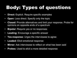 Body: Types of questions Direct:  Explicit. Require specific examples Open:  Less direct. Specify only the topic Closed:  Provide alternatives and limit your response. Probe for opinions on opposite ends of a spectrum Bipolar:  Require yes or no responses Leading:  Encourage a specific answer Yes-response:  Urges the interviewee to agree Loaded:  Elicit emotional response Mirror:  Ask interviewee to reflect on what has been said Probes:  Used to elicit a more detailed response 