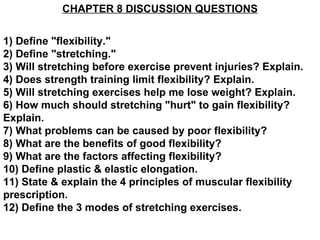 CHAPTER 8 DISCUSSION QUESTIONS 1) Define &quot;flexibility.&quot; 2) Define &quot;stretching.&quot; 3) Will stretching before exercise prevent injuries? Explain. 4) Does strength training limit flexibility? Explain. 5) Will stretching exercises help me lose weight? Explain. 6) How much should stretching &quot;hurt&quot; to gain flexibility? Explain. 7) What problems can be caused by poor flexibility? 8) What are the benefits of good flexibility? 9) What are the factors affecting flexibility? 10) Define plastic & elastic elongation. 11) State & explain the 4 principles of muscular flexibility prescription. 12) Define the 3 modes of stretching exercises. 