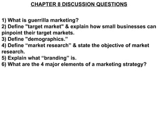 CHAPTER 8 DISCUSSION QUESTIONS 1) What is guerrilla marketing? 2) Define &quot;target market&quot; & explain how small businesses can pinpoint their target markets. 3) Define &quot;demographics.” 4) Define “market research” & state the objective of market research. 5) Explain what “branding” is. 6) What are the 4 major elements of a marketing strategy? 