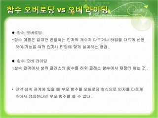♦  함수 오버로딩 함수 이름은 같지만 전달하는 인자의 개수가 다르거나 타입을 다르게 선언 하여 기능을 여러 인자나 타입에 맞게 설계하는 방법 . ♦  함수 오버 라이딩 상속 관계에서 상위 클래스의 함수를 하위 클래스 함수에서 재정의 하는 것 . 만약 상속 관계에 있을 때 부모 함수를 오버로딩 형식으로 인자를 다르게  주어서 정의한다면 부모 함수를 쓸 수 없다 . 