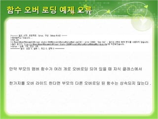 만약 부모의 맴버 함수가 여러 개로 오버로딩 되어 있을 때 자식 클래스에서 한가지를 오버 라이드 한다면 부모의 다른 오버로딩 된 함수는 상속되지 않는다 . 