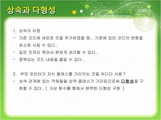 상속의 이점 기존 코드에 새로운 것을 추가하였을 때 ,  기존에 있던 코드의 변형을 최소화 시킬 수 있다 . 같은 것끼리 묶어서 편하게 관리할 수 있다 .  중복되는 코드 내용을 줄일 수 있다 . 2.  부모 포인터가 자식 클래스를 가리키는 것을 어디다 사용 ? -  상속 관계에 있는 객체들을 상위 클래스가 가리킴으로써  다형성 을 구현할 수 있다 . (  가상 함수를 통해서 완벽한 다형성 구현  )  