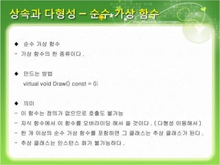 ♦  순수 가상 함수 가상 함수의 한 종류이다 . ♦  만드는 방법 virtual void Draw() const = 0; ♦  의미 이 함수는 정의가 없으므로 호출도 불가능 자식 함수에서 이 함수를 오버라이딩 해서 쓸 것이다 . ( 다형성 이용해서 ) 한 개 이상의 순수 가상 함수를 포함하면 그 클래스는 추상 클래스가 된다 . 추상 클래스는 인스턴스 화가 불가능하다 . 