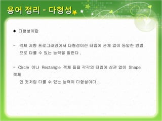 ♦  다형성이란 객체 지향 프로그래밍에서 다형성이란 타입에 관계 없이 동일한 방법 으로 다룰 수 있는 능력을 말한다 . Circle  이나  Rectangle  객체 들을 각각의 타입에 상관 없이  Shape  객체 인 것처럼 다룰 수 있는 능력이 다형성이다 . 