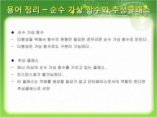 ♦  순수 가상 함수 다형성을 위해서 함수의 원형만 필요한 경우라면 순수 가상 함수로 만든다 . 다형성은 가상 함수로도 구현이 가능하다 . ♦  추상 클래스 하나 이상의 순수 가상 함수를 가지고 있는 클래스 . 인스턴스화가 불가능하다 . 이 클래스는 객체를 생성할 필요가 없고 인터페이스로서의 역할만 한다면  추상클래스로 선언 