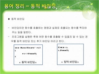 ♦  동적 바인딩 바인딩이란 함수를 호출하는 명령과 실제로 호출되는 함수를 짝지어 주는 일을 말한다 . 프로그램을 실행한 후에 어떤 함수를 호출할 수 있을지 알 수 있는 경 우를 동적 바인딩 또는 후기 바인딩 이라고 한다 . void Runc(Shape* pc) { pc->Draw(); } < 동적 바인딩 > Circle c; c.Draw(); < 정적 바인딩 > 