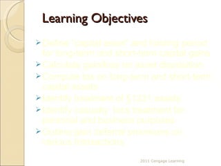 Learning Objectives 2011 Cengage Learning Define “capital asset” and holding period for long-term and short-term capital gains Calculate gain/loss on asset disposition Compute tax on long-term and short-term capital assets Identify treatment of §1231 assets Identify casualty  loss treatment for personal and business purposes Outline gain deferral provisions on various transactions 