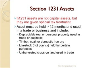 Section 1231 Assets §1231 assets are not capital assets, but they are given special tax treatment Asset must be held > 12 months and used in a trade or business and include:  Depreciable real or personal property used in trade or business Timber, coal, or domestic iron ore Livestock (not poultry) held for certain purposes Unharvested crops on land used in trade 2011 Cengage Learning 