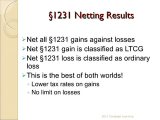 § 1231 Netting Results Net all  § 1231 gains against losses Net  § 1231 gain is classified as LTCG Net  § 1231 loss is classified as ordinary loss This is the best of both worlds! Lower tax rates on gains No limit on losses 2011 Cengage Learning 