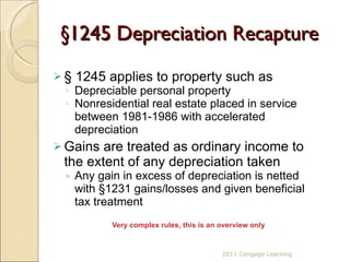 §1245  Depreciation Recapture §  1245 applies to property such as Depreciable personal property  Nonresidential real estate placed in service between 1981-1986 with accelerated depreciation  Gains are treated as ordinary income to the extent of any depreciation taken Any gain in excess of depreciation is netted with §1231 gains/losses and given beneficial tax treatment Very complex rules, this is an overview only 2011 Cengage Learning 