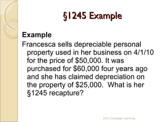 §1245 Example Example Francesca sells depreciable personal property used in her business on 4/1/10 for the price of $50,000. It was purchased for $60,000 four years ago and she has claimed depreciation on the property of $25,000.  What is her  §1245 recapture?   2011 Cengage Learning 