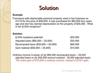 Solution Example Francesca sells depreciable personal property used in her business on 4/1/10 for the price of $50,000. It was purchased for $60,000 four years ago and she has claimed depreciation on the property of $25,000.  What is her  §1245 recapture?   Solution §1245 recapture potential  $25,000 Adjusted basis ($60,000 – 25,000)   $35,000 Recomputed basis ($35,000 + 25,000)    $60,000 Gain realized ($50,000 – 35,000)    $15,000 Ordinary income is lesser of (a) $60,000 recomputed basis – 35,000 adjusted basis or (b) $50,000 amount realized - 35,000 adjusted basis.  The entire gain of $15,000 is ordinary income, instead of  §1231 gain. 2011 Cengage Learning 