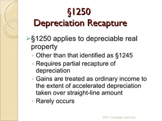 §1250  Depreciation Recapture § 1250 applies to depreciable real property  Other than that identified as  §1245 Requires partial recapture of depreciation Gains are treated as ordinary income to the extent of accelerated depreciation taken over straight-line amount Rarely occurs 2011 Cengage Learning 