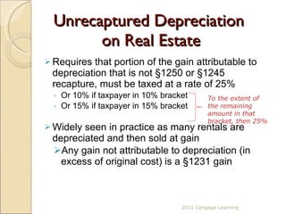 Unrecaptured Depreciation  on Real Estate Requires that portion of the gain attributable to depreciation that is not §1250 or  §1245  recapture, must be taxed at a rate of 25%  Or 10% if taxpayer in 10% bracket Or 15% if taxpayer in 15% bracket Widely seen in practice as many rentals are depreciated and then sold at gain Any gain not attributable to depreciation (in excess of original cost) is a §1231 gain To the extent of the remaining amount in that bracket, then 25% 2011 Cengage Learning 