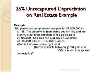 25% Unrecaptured Depreciation  on Real Estate Example Example Ella purchases an apartment complex for $7,000,000 on 1/1/88. The property is depreciated straight-line and her accumulated depreciation as of the sale date is $6,100,000.  She sells the property on 9/3/10 for $8,500,000. She is in the 33% bracket. What is Ella’s (a) realized gain and    (b) how is it split between §1231 gain and      25% rate for unrecaptured depreciation? 2011 Cengage Learning 