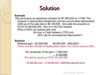 Solution Example Ella purchases an apartment complex for $7,000,000 on 1/1/88. The property is depreciated straight-line and her accumulated depreciation (A/D) as of the sale date is $6,100,000.  She sells the property on 9/3/10 for $8,500,000.  She is in the 33% bracket. What is Ella’s (a) realized gain and    (b) how is it split between LTCG and      25% rate for unrecaptured depreciation? Solution Realized gain = $7,600,000  $8,500,000 - (900,000*) There was $6,100,000 of depreciation taken; this will be taxed at 25%.    The remainder of the gain = 7,600,000   -  6,100,000   This will be taxed as LTCG  $1,500,000 * $7,000,000 cost  – 6,100,000 A/D = $900,000 adjusted basis 2011 Cengage Learning 