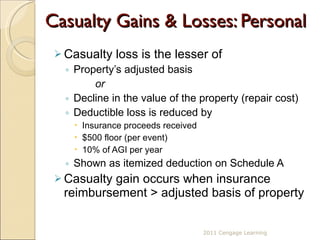 Casualty Gains & Losses: Personal Casualty loss is the lesser of  Property’s adjusted basis  or Decline in the value of the property (repair cost) Deductible loss is reduced by Insurance proceeds received $500 floor (per event) 10% of AGI per year Shown as itemized deduction on Schedule A Casualty gain occurs when insurance reimbursement > adjusted basis of property 2011 Cengage Learning 