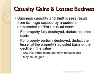Casualty Gains & Losses: Business Business casualty and theft losses result from damage caused by a sudden, unexpected and/or unusual event For property fully destroyed, deduct adjusted basis For property partially destroyed, deduct the lesser of the property’s adjusted basis or the decline in the value Any insurance reimbursement reduces loss  May cause gain 2011 Cengage Learning 
