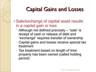 Capital Gains and Losses Sale/exchange of capital asset results in a capital gain or loss Although not defined precisely – “sale” is receipt of cash or release of debt and “exchange” requires transfer of ownership Capital gains and losses receive special tax treatment Tax treatment based on length of time property has been owned (called holding period) 2011 Cengage Learning 