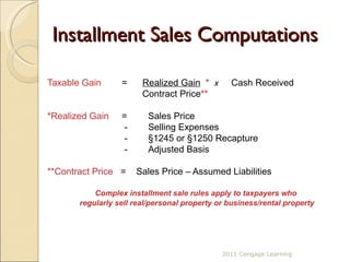 Installment Sales Computations Taxable Gain   =  Realized Gain   *   x   Cash Received   Contract Price ** *Realized Gain   =  Sales Price    -  Selling Expenses   -  §1245 or §1250 Recapture   -  Adjusted Basis  **Contract Price  =  Sales Price – Assumed Liabilities Complex installment sale rules apply to taxpayers who  regularly sell real/personal property or business/rental property 2011 Cengage Learning 