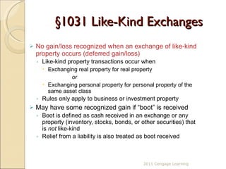 §1031 Like-Kind Exchanges No gain/loss recognized when an exchange of like-kind property occurs (deferred gain/loss) Like-kind property transactions occur when  Exchanging real property for real property  or Exchanging personal property for personal property of the same asset class Rules only apply to business or investment property May have some recognized gain if “boot” is received Boot is defined as cash received in an exchange or any property (inventory, stocks, bonds, or other securities) that is  not  like-kind Relief from a liability is also treated as boot received 2011 Cengage Learning 