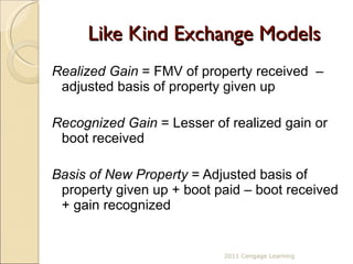 Like Kind Exchange Models Realized Gain  = FMV of property received  – adjusted basis of property given up  Recognized Gain  = Lesser of realized gain or boot received Basis of New Property  = Adjusted basis of property given up + boot paid – boot received + gain recognized  2011 Cengage Learning 