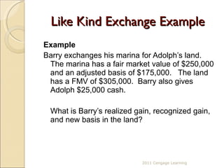Like Kind Exchange Example Example Barry exchanges his marina for Adolph’s land.  The marina has a fair market value of $250,000 and an adjusted basis of $175,000.  The land has a FMV of $305,000.  Barry also gives Adolph $25,000 cash.  What is Barry’s realized gain, recognized gain, and new basis in the land? 2011 Cengage Learning 