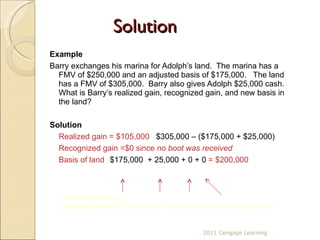 Solution Example Barry exchanges his marina for Adolph’s land.  The marina has a FMV of $250,000 and an adjusted basis of $175,000.  The land has a FMV of $305,000.  Barry also gives Adolph $25,000 cash.  What is Barry’s realized gain, recognized gain, and new basis in the land? Solution Realized gain = $105,000   $305,000 – ($175,000 + $25,000) Recognized gain =$0 since   no boot was received Basis of land  $175,000  + 25,000 + 0 + 0  = $200,000  Adjusted basis of  property given up + boot paid – boot received + gain recognized  2011 Cengage Learning 
