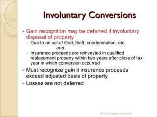 Involuntary Conversions Gain recognition may be deferred if involuntary disposal of property  Due to an act of God, theft, condemnation, etc.   and Insurance proceeds are reinvested in qualified replacement property within two years after close of tax year in which conversion occurred Must recognize gain if insurance proceeds exceed adjusted basis of property Losses are not deferred  2011 Cengage Learning 